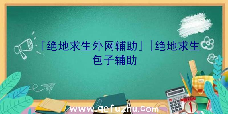 「绝地求生外网辅助」|绝地求生包子辅助